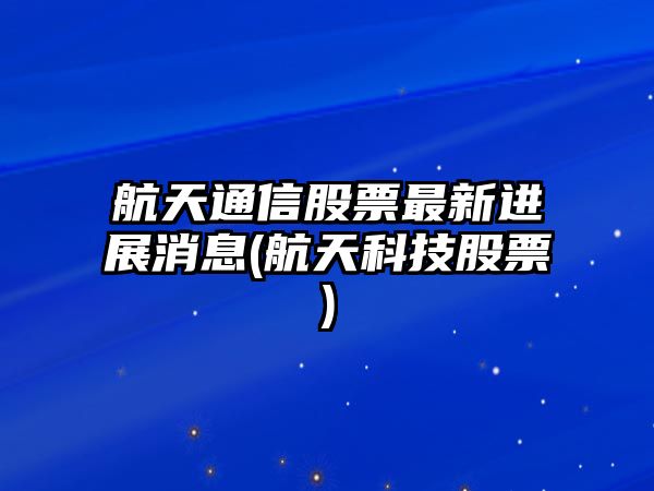 航天通信股票最新進(jìn)展消息(航天科技股票)