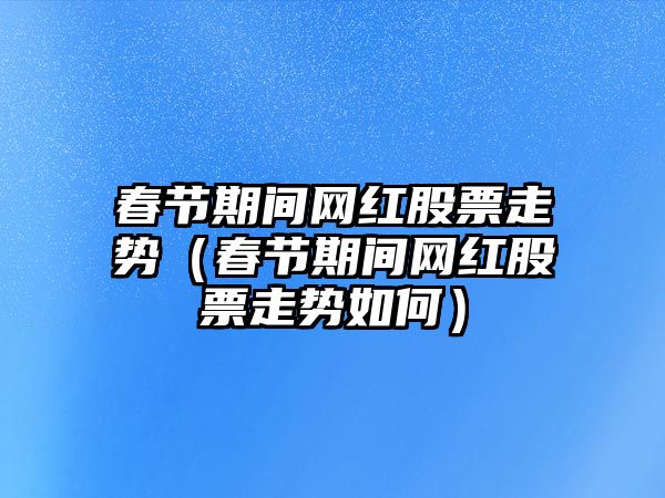 春節期間網(wǎng)紅股票走勢（春節期間網(wǎng)紅股票走勢如何）