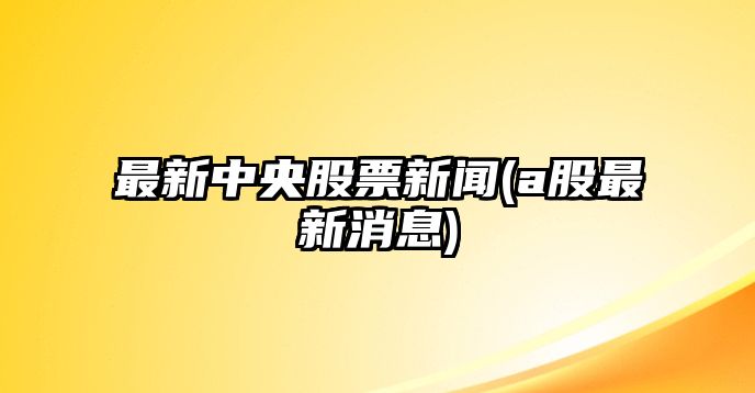 最新中央股票新聞(a股最新消息)