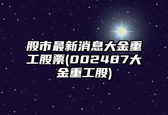 股市最新消息大金重工股票(002487大金重工股)