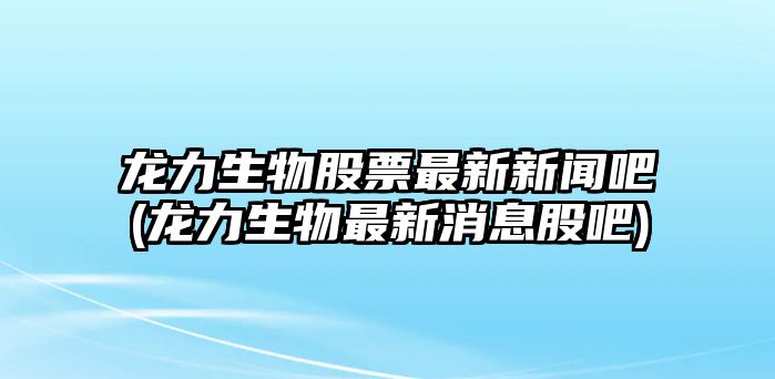 龍力生物股票最新新聞吧(龍力生物最新消息股吧)