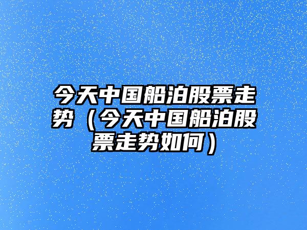 今天中國船泊股票走勢（今天中國船泊股票走勢如何）