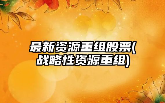 最新資源重組股票(戰略性資源重組)