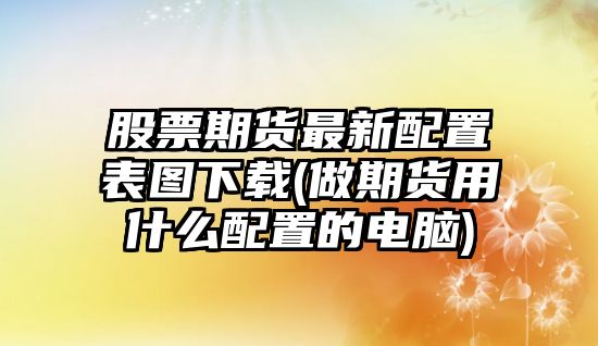 股票期貨最新配置表圖下載(做期貨用什么配置的電腦)