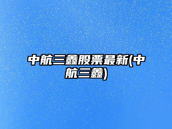 中航三鑫股票最新(中航三鑫)