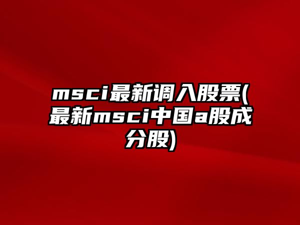 msci最新調入股票(最新msci中國a股成分股)