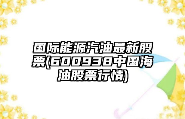 國際能源汽油最新股票(600938中國海油股票行情)