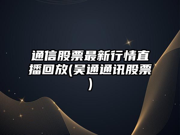 通信股票最新行情直播回放(吳通通訊股票)