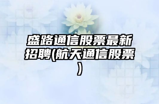 盛路通信股票最新招聘(航天通信股票)