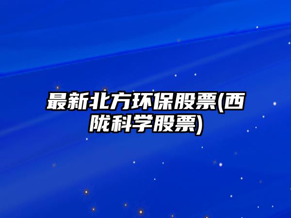 最新北方環(huán)保股票(西隴科學(xué)股票)