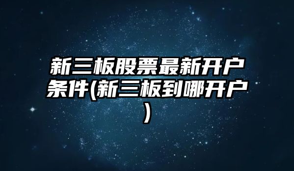 新三板股票最新開(kāi)戶(hù)條件(新三板到哪開(kāi)戶(hù))