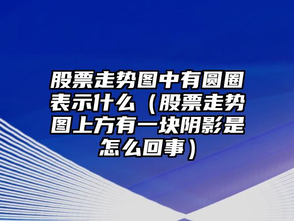 股票走勢圖中有圓圈表示什么（股票走勢圖上方有一塊陰影是怎么回事）