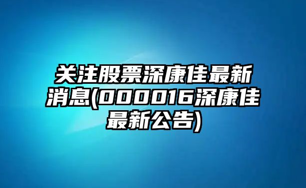 關(guān)注股票深康佳最新消息(000016深康佳最新公告)