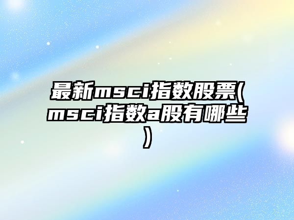 最新msci指數股票(msci指數a股有哪些)