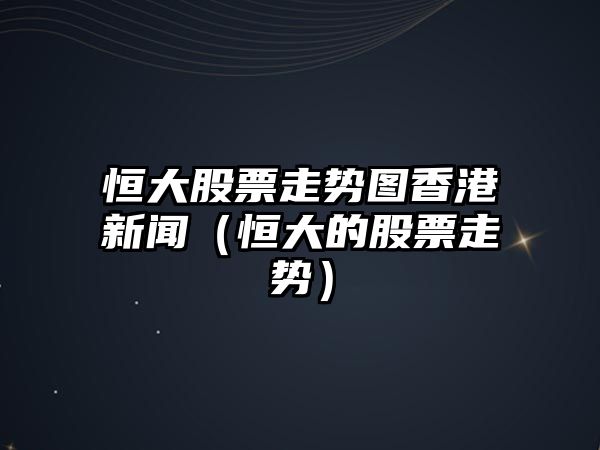 恒大股票走勢圖香港新聞（恒大的股票走勢）