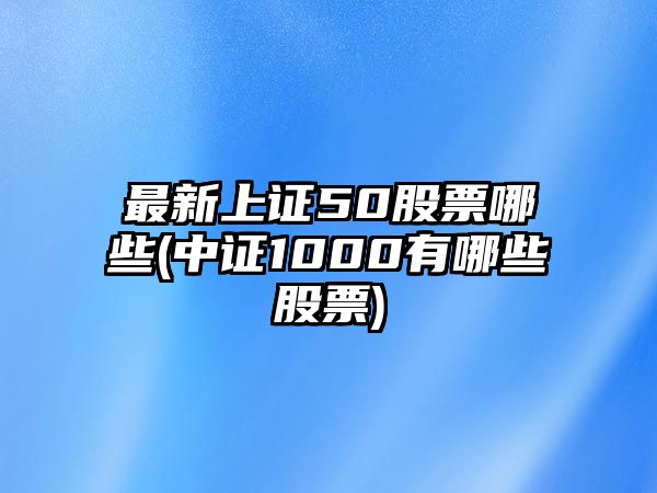 最新上證50股票哪些(中證1000有哪些股票)