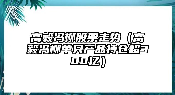 高毅馮柳股票走勢（高毅馮柳單只產(chǎn)品持倉超300億）