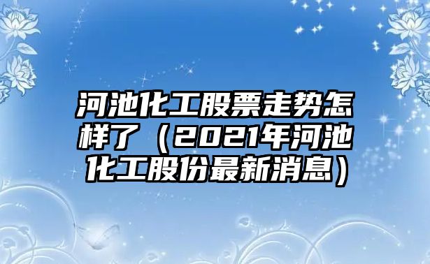 河池化工股票走勢怎樣了（2021年河池化工股份最新消息）