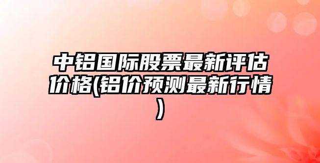 中鋁國際股票最新評估價(jià)格(鋁價(jià)預測最新行情)