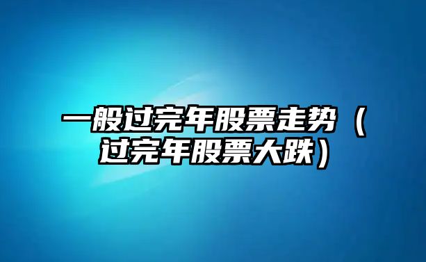 一般過(guò)完年股票走勢（過(guò)完年股票大跌）