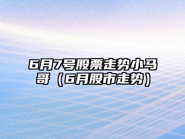 6月7號股票走勢小馬哥（6月股市走勢）