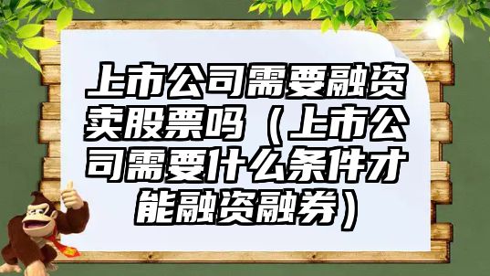 上市公司需要融資賣(mài)股票嗎（上市公司需要什么條件才能融資融券）