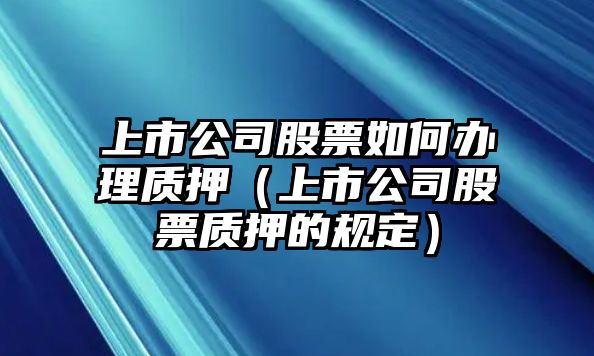 上市公司股票如何辦理質(zhì)押（上市公司股票質(zhì)押的規定）