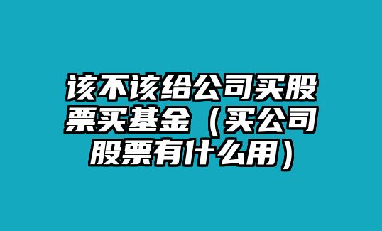 該不該給公司買(mǎi)股票買(mǎi)基金（買(mǎi)公司股票有什么用）