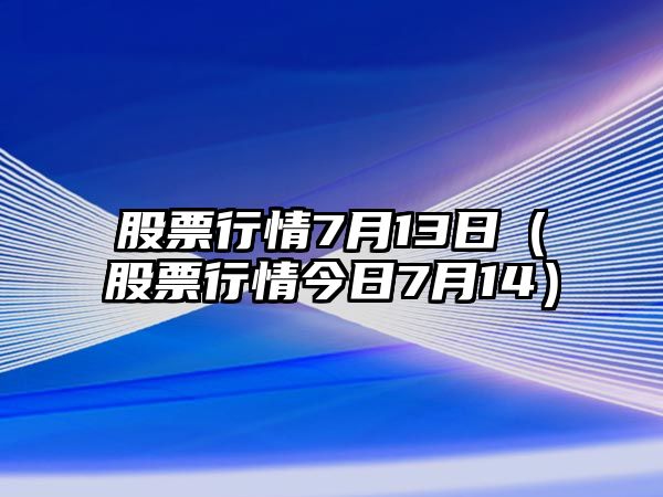 股票行情7月13日（股票行情今日7月14）