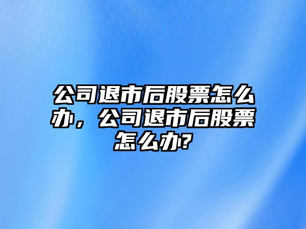 公司退市后股票怎么辦，公司退市后股票怎么辦?