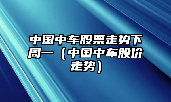 中國中車(chē)股票走勢下周一（中國中車(chē)股價(jià)走勢）