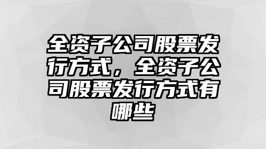 全資子公司股票發(fā)行方式，全資子公司股票發(fā)行方式有哪些