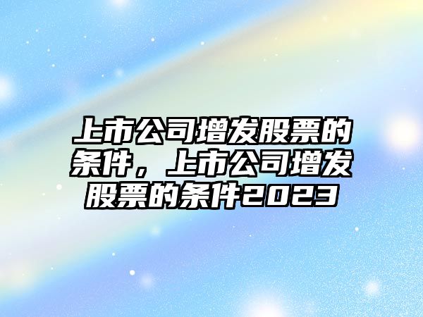 上市公司增發(fā)股票的條件，上市公司增發(fā)股票的條件2023