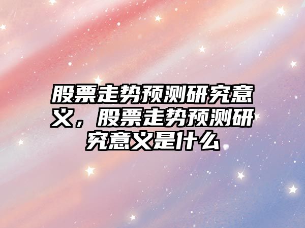 股票走勢預測研究意義，股票走勢預測研究意義是什么