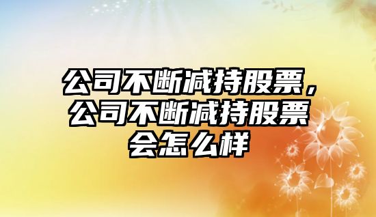 公司不斷減持股票，公司不斷減持股票會(huì )怎么樣