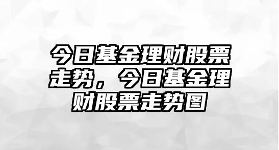 今日基金理財股票走勢，今日基金理財股票走勢圖