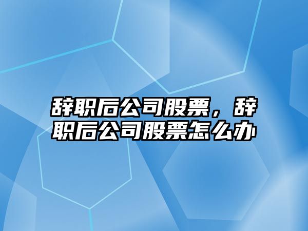 辭職后公司股票，辭職后公司股票怎么辦