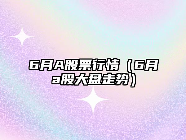 6月A股票行情（6月a股大盤(pán)走勢）