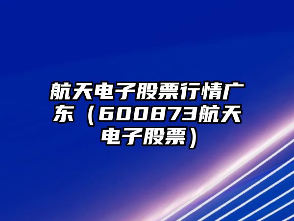 航天電子股票行情廣東（600873航天電子股票）