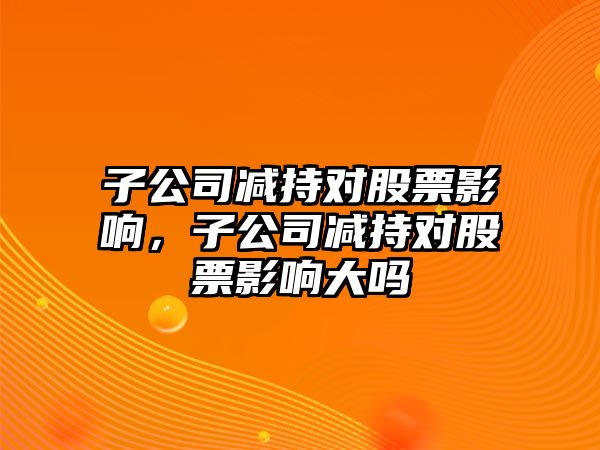 子公司減持對股票影響，子公司減持對股票影響大嗎