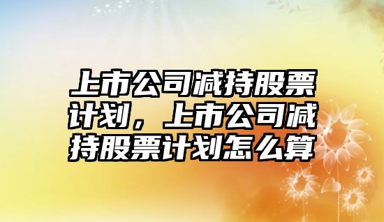 上市公司減持股票計劃，上市公司減持股票計劃怎么算