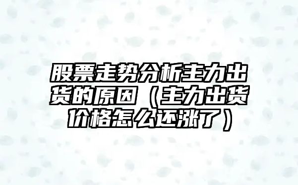 股票走勢分析主力出貨的原因（主力出貨價(jià)格怎么還漲了）