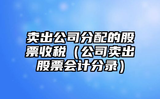 賣(mài)出公司分配的股票收稅（公司賣(mài)出股票會(huì )計分錄）