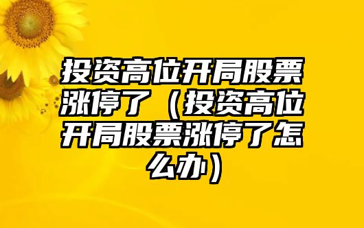 投資高位開(kāi)局股票漲停了（投資高位開(kāi)局股票漲停了怎么辦）