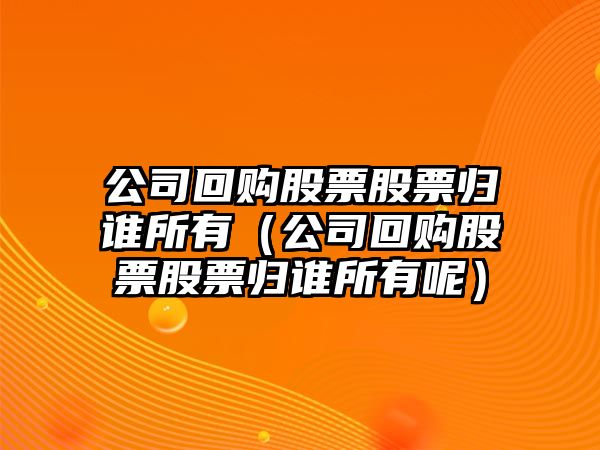 公司回購股票股票歸誰(shuí)所有（公司回購股票股票歸誰(shuí)所有呢）