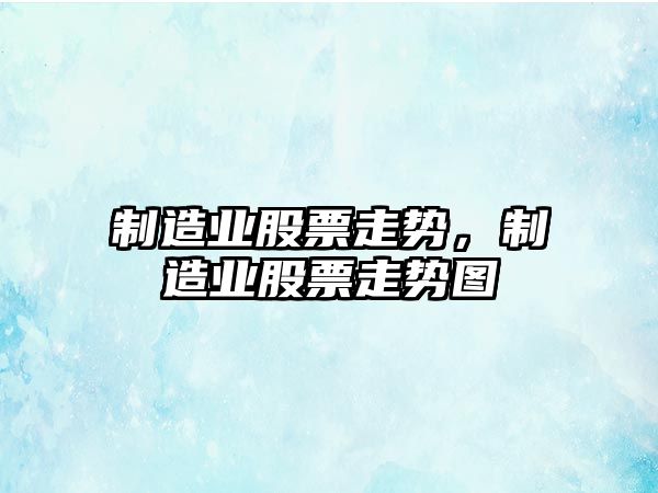 制造業(yè)股票走勢，制造業(yè)股票走勢圖