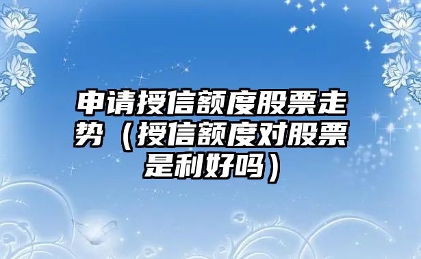 申請授信額度股票走勢（授信額度對股票是利好嗎）