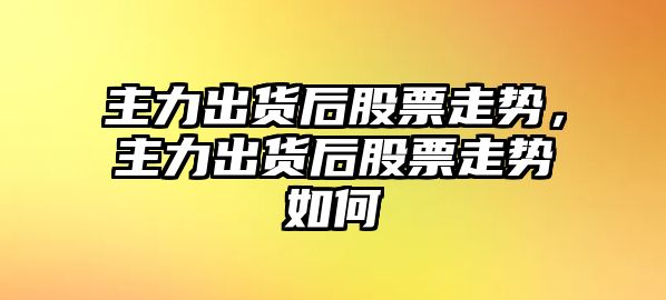 主力出貨后股票走勢，主力出貨后股票走勢如何