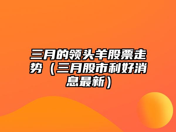 三月的領(lǐng)頭羊股票走勢（三月股市利好消息最新）