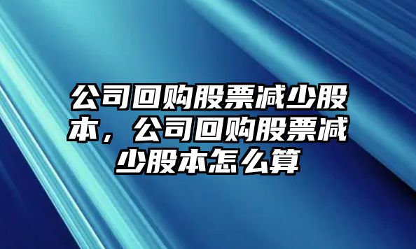 公司回購股票減少股本，公司回購股票減少股本怎么算